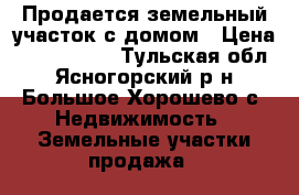 Продается земельный участок с домом › Цена ­ 1 600 000 - Тульская обл., Ясногорский р-н, Большое Хорошево с. Недвижимость » Земельные участки продажа   